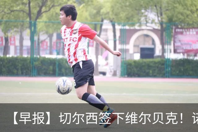 【早报】切尔西签下维尔贝克！诺尔高加盟埃弗顿队！