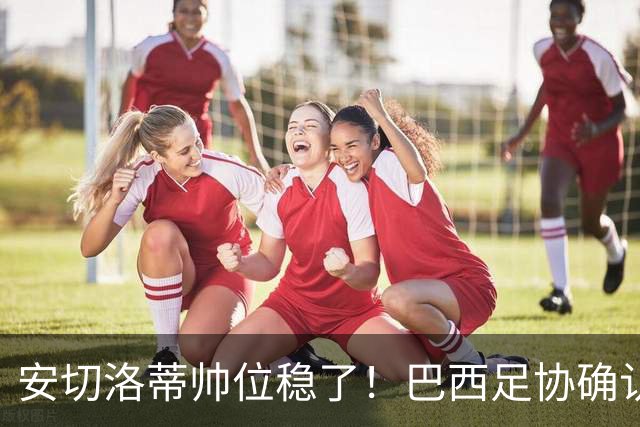 安切洛蒂帅位稳了！巴西足协确认不解雇，反而涨薪续约到2030